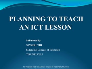 PLANNING TO TEACH
AN ICT LESSON
Submitted by
S.P.SHRUTHI
St.Ignatius College of Education
TIRUNELVELI
TCP PRESENTO 2020, THIAGARAJAR COLLEGE OF PRECEPTORS, MADURAI.
 