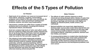 Effects of the 5 Types of Pollution
Air Pollution
• High levels of air pollution can cause an increased risk of
heart attack, wheezing, coughing, and breathing
problems, and irritation of the eyes, nose, and throat. Air
pollution can also cause worsening of existing heart
problems, asthma, and other lung complications
• Like humans, animals can suffer from a number of health
problems due to air pollution, including birth defects,
reproductive failure, and diseases
• Acid rain contains high levels of nitric and sulfuric acids
that are created by oxides and sulfur oxides released into
the air by the burning of fossil fuels. Acid rain damages
trees and acidifies soils and water bodies, making the
water too acidic for fish and other aquatic life
• The release of man-made compounds including
hydrochlorofluorocarbons, chlorofluorocarbons, and
halons formerly used as coolants, foaming agents,
pesticides, solvents, aerosol propellants, and fire-
extinguishers are depleting the ozone. The ozone layer in
the stratosphere forms a protective layer that reflects
harmful ultraviolet rays back into space that would
otherwise destroy animal and plant life
Water Pollution
• The effects of water pollution depend on which
chemicals are being dumped where. Bodies of water that
are near urbanized areas tend to be heavily polluted by
dumbing of garbage and chemicals, both legally and
illegally, by industrial plants, health centers, and
individuals
• Nutrient pollution can cause toxic algal blooms in
drinking water sources that create toxins that kill fish and
other aquatic animals. Direct exposure to this toxic alga
causes serious health problems in humans including
neurological effects, respiratory problems, stomach and
liver illness, and rashes
• A consequential problem is created when disinfectants
used to treat drinking water reach water polluted with
toxic algae, they react creating dioxins. Dioxins are
extremely harmful chemical compounds that have been
linked with reproductive and development problems, and
even cancer
 