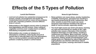 Effects of the 5 Types of Pollution
Land & Soil Pollution
• Land and soil pollution has substantial consequences for
humans, animals, microorganisms and aquatic life.
Contaminated land and soil can cause various problems
on the skin, respiratory problems, and even different
kinds of cancers
• Deforestation is the biggest concern when it comes to
land degradation and soil erosion. Clear cutting of
vegetation and tree cover creates harsh conditions
that destroy ecosystems and habitats.
• Deforestation also creates an imbalance in
atmospheric conditions, reducing the amount of
carbon that is naturally taken out of the atmosphere.
This is a serious problem considering that most
pollution created by people is carbon based.
Noise & Light Pollution
• Noise pollution can cause stress, anxiety, headaches,
irritability, hearing loss, and sleep loss resulting in
decreased productivity.Oil drills, submarines, and
other vessels on and in the ocean can cause
excessive noise that has resulted in the injury or
death of marine animals, especially whales
• Too much light causes eye strain and stress, harming
our eyes and decreasing our quality of life. Light
pollution also causes a decrease in the hormone
melatonin that helps us to fall asleep, resulting in
restlessness and fatigue. Many mammals, insects,
birds, and reptiles are photoperiodic meaning their
movement, mating, growth and development, and
eating cycles are regulated by natural light patterns.
Light pollution can interfere with these natural
behaviors and cycles, causing a decrease in wildlife
populations
 