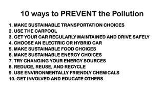 10 ways to PREVENT the Pollution
1. MAKE SUSTAINABLE TRANSPORTATION CHOICES
2. USE THE CARPOOL
3. GET YOUR CAR REGULARLY MAINTAINED AND DRIVE SAFELY
4. CHOOSE AN ELECTRIC OR HYBRID CAR
5. MAKE SUSTAINABLE FOOD CHOICES
6. MAKE SUSTAINABLE ENERGY CHOICES
7. TRY CHANGING YOUR ENERGY SOURCES
8. REDUCE, REUSE, AND RECYCLE
9. USE ENVIRONMENTALLY FRIENDLY CHEMICALS
10. GET INVOLVED AND EDUCATE OTHERS
 