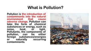 What is Pollution?
Pollution is the introduction of
contaminants into the natural
environment that cause
adverse change. Pollution can
take the form of chemical
substances or energy, such as
noise, heat, or light.
Pollutants, the components of
pollution, can be either
foreign substances/energies
or naturally occurring
contaminants.
 