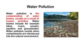 Water Pollution
Water pollution is the
contamination of water
bodies, usually as a result of
human activities. Water
bodies include for example
lakes, rivers, oceans,
aquifers and groundwater.
Water pollution results when
contaminants are introduced
into the natural environment.
 