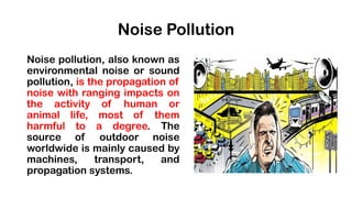 Noise Pollution
Noise pollution, also known as
environmental noise or sound
pollution, is the propagation of
noise with ranging impacts on
the activity of human or
animal life, most of them
harmful to a degree. The
source of outdoor noise
worldwide is mainly caused by
machines, transport, and
propagation systems.
 