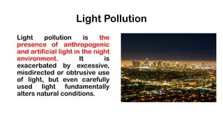Light Pollution
Light pollution is the
presence of anthropogenic
and artificial light in the night
environment. It is
exacerbated by excessive,
misdirected or obtrusive use
of light, but even carefully
used light fundamentally
alters natural conditions.
 