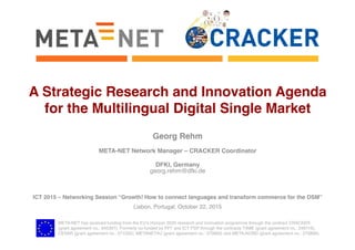 META-NET has received funding from the EU’s Horizon 2020 research and innovation programme through the contract CRACKER 
(grant agreement no.: 645357). Formerly co-funded by FP7 and ICT PSP through the contracts T4ME (grant agreement no.: 249119),
CESAR (grant agreement no.: 271022), METANET4U (grant agreement no.: 270893) and META-NORD (grant agreement no.: 270899).
A Strategic Research and Innovation Agenda
for the Multilingual Digital Single Market
Georg Rehm
META-NET Network Manager – CRACKER Coordinator
DFKI, Germany
georg.rehm@dfki.de
ICT 2015 – Networking Session “Growth! How to connect languages and transform commerce for the DSM”
Lisbon, Portugal, October 22, 2015
 
