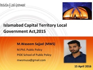 Islamabad Capital Territory Local
Government Act,2015
M.Waseem Sajjad (MWS)
M.Phil. Public Policy
PIDE School of Public Policy
mwsmusa@gmail.com
15 April 2016
 
