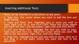 Inserting Additional Texts
• Texts can be inserted in a document at any point.
• 1. Type text. Put cursor where you want to add the text and
begin typing.
• 2. Copy and Paste Text. Highlight text or texts you wish to
copy, right click on it, and click COPY. Place the cursor where
you want the text I the document, right click and click PASTE.
• 3. CUT and Paste Text. Highlight the text you wish to copy,
right click and click cut. Place the cursor where you want the
text in the document, right click, and click Paste.
• 4. Drag Text. Highlighting the text you wish to move, click on it
and drag it to the place where you want the text in the
document.
 