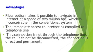 Advantages
 Fiber optics makes it possible to navigate in
Internet at a speed of two million bps, which is
inconceivable in the conventional system
 The immediate access to Internet as compiled to
telephone line
 This connection is not through the telephone line,
the call can not be disconnected, the connection is
direct and permanent.
 