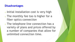 Disadvantages
o Initial installation cost is very high
o The monthly fee too is higher for a
fiber optics connection
o The telephone line connection has a
variety of plans and prices offered by
a number of companies that allow for
unlimited connection time.
 