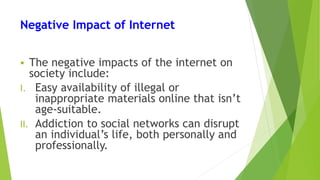 Negative Impact of Internet
 The negative impacts of the internet on
society include:
I. Easy availability of illegal or
inappropriate materials online that isn’t
age-suitable.
II. Addiction to social networks can disrupt
an individual’s life, both personally and
professionally.
 