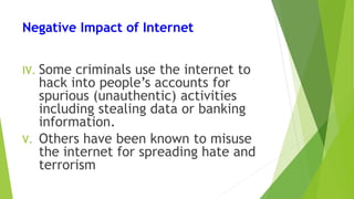 Negative Impact of Internet
IV. Some criminals use the internet to
hack into people’s accounts for
spurious (unauthentic) activities
including stealing data or banking
information.
V. Others have been known to misuse
the internet for spreading hate and
terrorism
 
