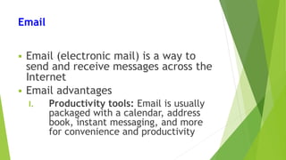 Email
 Email (electronic mail) is a way to
send and receive messages across the
Internet
 Email advantages
I. Productivity tools: Email is usually
packaged with a calendar, address
book, instant messaging, and more
for convenience and productivity
 