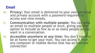 Email
IV. Privacy: Your email is delivered to your own personal
and private account with a password required to
access and view emails.
V. Communication with multiple people: You can send
an email to multiple people at once, giving you the
option to include as few as or as many people as you
want in a conversation.
VI. Accessible anywhere at any time: You don’t have to
be at home to get your mail. You can access it from
any computer or mobile device that has an Internet
connection
 