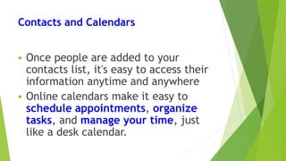 Contacts and Calendars
 Once people are added to your
contacts list, it's easy to access their
information anytime and anywhere
 Online calendars make it easy to
schedule appointments, organize
tasks, and manage your time, just
like a desk calendar.
 