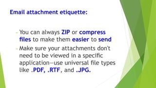 Email attachment etiquette:
− You can always ZIP or compress
ﬁles to make them easier to send
− Make sure your attachments don't
need to be viewed in a speciﬁc
application—use universal ﬁle types
like .PDF, .RTF, and .JPG.
 