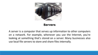 A server is a computer that serves up information to other computers
on a network. For example, whenever you use the Internet, you're
looking at something that's stored on a server. Many businesses also
use local file servers to store and share files internally.
Servers
 