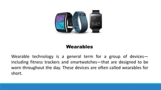 Wearable technology is a general term for a group of devices—
including fitness trackers and smartwatches—that are designed to be
worn throughout the day. These devices are often called wearables for
short.
Wearables
 