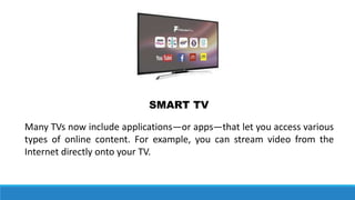 Many TVs now include applications—or apps—that let you access various
types of online content. For example, you can stream video from the
Internet directly onto your TV.
SMART TV
 
