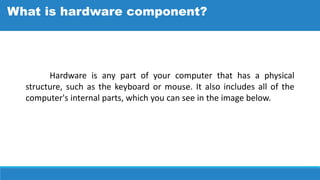 Hardware is any part of your computer that has a physical
structure, such as the keyboard or mouse. It also includes all of the
computer's internal parts, which you can see in the image below.
What is hardware component?
 