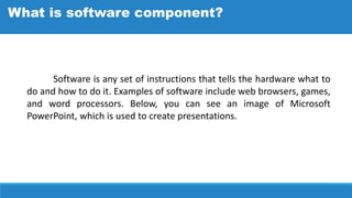 Software is any set of instructions that tells the hardware what to
do and how to do it. Examples of software include web browsers, games,
and word processors. Below, you can see an image of Microsoft
PowerPoint, which is used to create presentations.
What is software component?
 