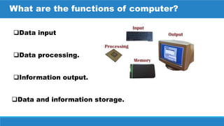 Data and information storage.
What are the functions of computer?
Data input
Data processing.
Information output.
 