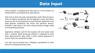 Every computer is designed with data input as a first function, an
activity which is accomplished via input devices.
Data entry is done manually, automatically or both. Manual input is
done via add-on peripherals like the keyboard, mouse and stylus.
Input can also be accomplished via vocal dictation applications and
body gestures peripherals like Kinect and biometric devices.
Elsewhere, data input is also done using secondary storage media
and networking interfaces.
Application software used for this purpose will also dictate what
data is entered. Word processing software is designed to input
basic alphanumerical data, while a photo editing application is
used to input and manipulate images.
This data may be entered into a database, spreadsheet or other
forms of a computerized work area.
Data Input
 