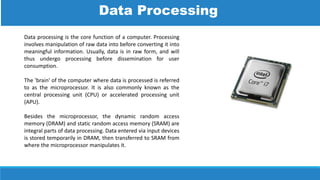 Data processing is the core function of a computer. Processing
involves manipulation of raw data into before converting it into
meaningful information. Usually, data is in raw form, and will
thus undergo processing before dissemination for user
consumption.
The 'brain' of the computer where data is processed is referred
to as the microprocessor. It is also commonly known as the
central processing unit (CPU) or accelerated processing unit
(APU).
Besides the microprocessor, the dynamic random access
memory (DRAM) and static random access memory (SRAM) are
integral parts of data processing. Data entered via input devices
is stored temporarily in DRAM, then transferred to SRAM from
where the microprocessor manipulates it.
Data Processing
 
