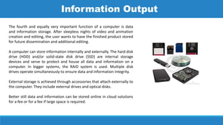 The fourth and equally very important function of a computer is data
and information storage. After sleepless nights of video and animation
creation and editing, the user wants to have the finished product stored
for future dissemination and additional editing.
A computer can store information internally and externally. The hard disk
drive (HDD) and/or solid-state disk drive (SSD) are internal storage
devices and serve to protect and house all data and information on a
computer. In bigger systems, the RAID system is used. Multiple disk
drives operate simultaneously to ensure data and information integrity.
External storage is achieved through accessories that attach externally to
the computer. They include external drives and optical disks.
Better still data and information can be stored online in cloud solutions
for a fee or for a fee if large space is required.
Information Output
 