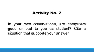 Activity No. 2
In your own observations, are computers
good or bad to you as student? Cite a
situation that supports your answer.
 