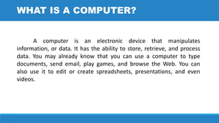 A computer is an electronic device that manipulates
information, or data. It has the ability to store, retrieve, and process
data. You may already know that you can use a computer to type
documents, send email, play games, and browse the Web. You can
also use it to edit or create spreadsheets, presentations, and even
videos.
WHAT IS A COMPUTER?
 