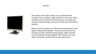 Monitor
The monitor works with a video card, located inside the
computer case, to display images and text on the screen. Most
monitors have control buttons that allow you to change your
monitor's display settings, and some monitors also have built-in
speakers.
Newer monitors usually have LCD (liquid crystal display) or LED
(light-emitting diode) displays. These can be made very thin,
and they are often called flat-panel displays. Older monitors
use CRT (cathode ray tube) displays. CRT monitors are much
larger and heavier, and they take up more desk space.
 