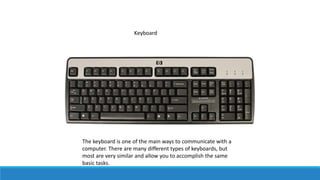 Keyboard
The keyboard is one of the main ways to communicate with a
computer. There are many different types of keyboards, but
most are very similar and allow you to accomplish the same
basic tasks.
 