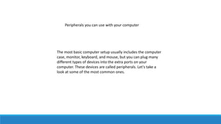 Peripherals you can use with your computer
The most basic computer setup usually includes the computer
case, monitor, keyboard, and mouse, but you can plug many
different types of devices into the extra ports on your
computer. These devices are called peripherals. Let's take a
look at some of the most common ones.
 