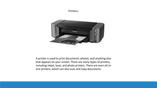 A printer is used to print documents, photos, and anything else
that appears on your screen. There are many types of printers,
including inkjet, laser, and photo printers. There are even all-in-
one printers, which can also scan and copy documents.
Printers:
 