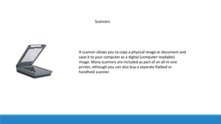Scanners
A scanner allows you to copy a physical image or document and
save it to your computer as a digital (computer-readable)
image. Many scanners are included as part of an all-in-one
printer, although you can also buy a separate flatbed or
handheld scanner.
 