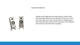 Speakers/headphones
Speakers and headphones are output devices, which means
they send information from the computer to the user—in this
case, they allow you to hear sound and music. Depending on
the model, they may connect to the audio port or the USB port.
Some monitors also have built-in speakers.
 