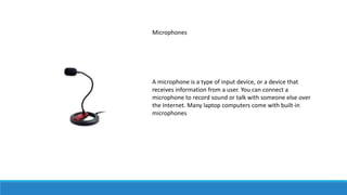 Microphones
A microphone is a type of input device, or a device that
receives information from a user. You can connect a
microphone to record sound or talk with someone else over
the Internet. Many laptop computers come with built-in
microphones
 