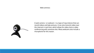 Web cameras:
A web camera—or webcam—is a type of input device that can
record videos and take pictures. It can also transmit video over
the Internet in real time, which allows for video chat or video
conferencing with someone else. Many webcams also include a
microphone for this reason.
 