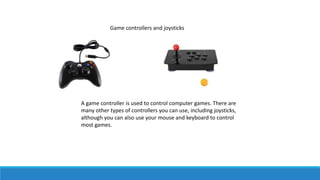 Game controllers and joysticks
A game controller is used to control computer games. There are
many other types of controllers you can use, including joysticks,
although you can also use your mouse and keyboard to control
most games.
 