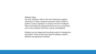 Software Types
The term 'software' refers to the set of electronic program
instructions or data a computer processor reads in order to
perform a task or operation. In contrast, the term 'hardware'
refers to the physical components that you can see and touch,
such as the computer hard drive, mouse, and keyboard.
Software can be categorized according to what it is designed to
accomplish. There are two main types of software: systems
software and application software.
 