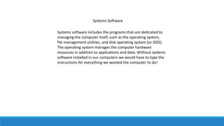 Systems Software
Systems software includes the programs that are dedicated to
managing the computer itself, such as the operating system,
file management utilities, and disk operating system (or DOS).
The operating system manages the computer hardware
resources in addition to applications and data. Without systems
software installed in our computers we would have to type the
instructions for everything we wanted the computer to do!
 