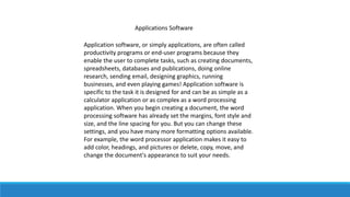 Applications Software
Application software, or simply applications, are often called
productivity programs or end-user programs because they
enable the user to complete tasks, such as creating documents,
spreadsheets, databases and publications, doing online
research, sending email, designing graphics, running
businesses, and even playing games! Application software is
specific to the task it is designed for and can be as simple as a
calculator application or as complex as a word processing
application. When you begin creating a document, the word
processing software has already set the margins, font style and
size, and the line spacing for you. But you can change these
settings, and you have many more formatting options available.
For example, the word processor application makes it easy to
add color, headings, and pictures or delete, copy, move, and
change the document's appearance to suit your needs.
 