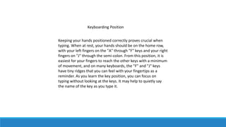 Keyboarding Position
Keeping your hands positioned correctly proves crucial when
typing. When at rest, your hands should be on the home row,
with your left fingers on the "A" through "F" keys and your right
fingers on "J" through the semi-colon. From this position, it is
easiest for your fingers to reach the other keys with a minimum
of movement, and on many keyboards, the "F" and "J" keys
have tiny ridges that you can feel with your fingertips as a
reminder. As you learn the key position, you can focus on
typing without looking at the keys. It may help to quietly say
the name of the key as you type it.
 