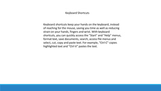 Keyboard Shortcuts
Keyboard shortcuts keep your hands on the keyboard, instead
of reaching for the mouse, saving you time as well as reducing
strain on your hands, fingers and wrist. With keyboard
shortcuts, you can quickly access the "Start" and "Help" menus,
format text, save documents, search, access file menus and
select, cut, copy and paste text. For example, "Ctrl-C" copies
highlighted text and "Ctrl-V" pastes the text.
 