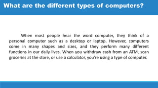When most people hear the word computer, they think of a
personal computer such as a desktop or laptop. However, computers
come in many shapes and sizes, and they perform many different
functions in our daily lives. When you withdraw cash from an ATM, scan
groceries at the store, or use a calculator, you're using a type of computer.
What are the different types of computers?
 