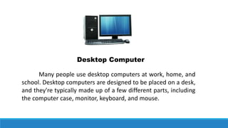 Desktop Computer
Many people use desktop computers at work, home, and
school. Desktop computers are designed to be placed on a desk,
and they're typically made up of a few different parts, including
the computer case, monitor, keyboard, and mouse.
 
