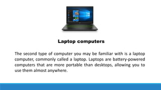 Laptop computers
The second type of computer you may be familiar with is a laptop
computer, commonly called a laptop. Laptops are battery-powered
computers that are more portable than desktops, allowing you to
use them almost anywhere.
 