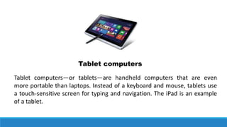 Tablet computers
Tablet computers—or tablets—are handheld computers that are even
more portable than laptops. Instead of a keyboard and mouse, tablets use
a touch-sensitive screen for typing and navigation. The iPad is an example
of a tablet.
 