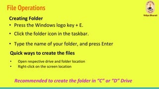 File Operations
Creating Folder
• Press the Windows logo key + E.
• Click the folder icon in the taskbar.
• Type the name of your folder, and press Enter
Quick ways to create the files
• Open respective drive and folder location
• Right-click on the screen location
Recommended to create the folder in “C” or “D” Drive
 