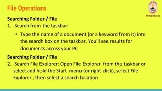 File Operations
Searching Folder / File
1. Search from the taskbar:
• Type the name of a document (or a keyword from it) into
the search box on the taskbar. You'll see results for
documents across your PC
Searching Folder / File
2. Search File Explorer: Open File Explorer from the taskbar or
select and hold the Start menu (or right-click), select File
Explorer , then select a search location
 